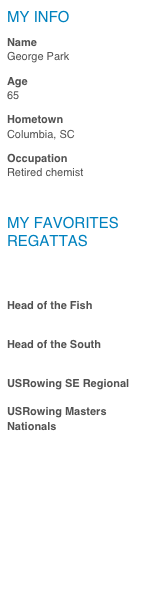 my info
Name
George Park    
Age
65
Hometown
Columbia, SC
Occupation
Retired chemist

my Favorites Regattas
Head of the CharlesHead of the FishHead of the South
USRowing SE Regional

USRowing Masters Nationals

Race results
Youth Rowing